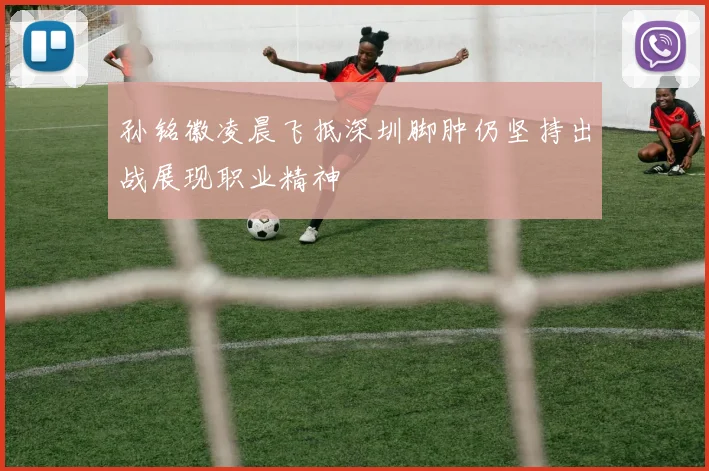 孙铭徽凌晨飞抵深圳脚肿仍坚持出战展现职业精神