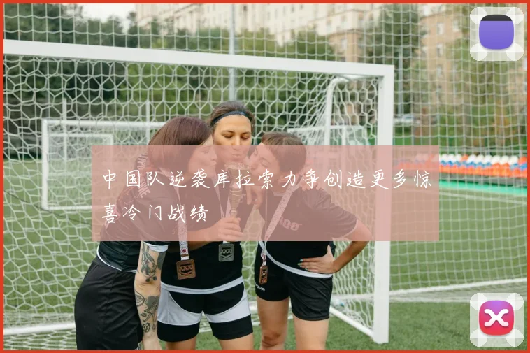 中国队逆袭库拉索力争创造更多惊喜冷门战绩