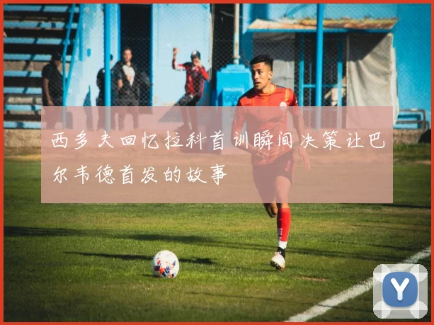 西多夫回忆拉科首训瞬间决策让巴尔韦德首发的故事