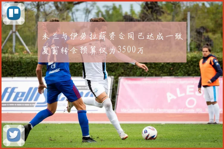 米兰与伊劳拉薪资合同已达成一致夏窗转会预算仅为3500万