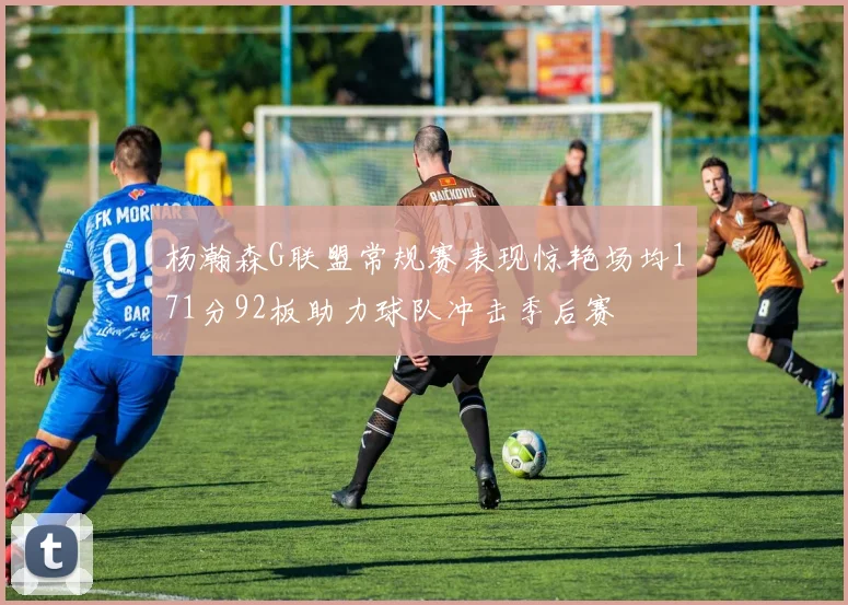 杨瀚森G联盟常规赛表现惊艳场均171分92板助力球队冲击季后赛