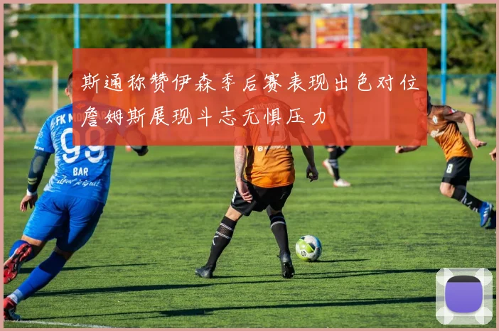 斯通称赞伊森季后赛表现出色对位詹姆斯展现斗志无惧压力