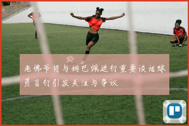 老佛爷将与姆巴佩进行重要谈话球员言行引发关注与争议