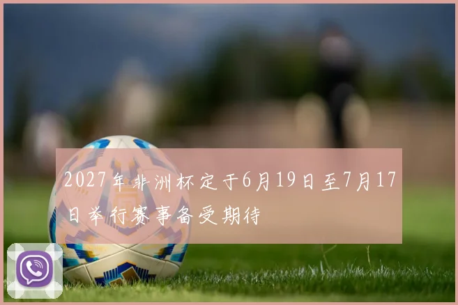 2027年非洲杯定于6月19日至7月17日举行赛事备受期待